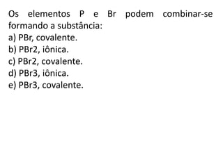 Os elementos P e Br podem combinar-se
formando a substância:
a) PBr, covalente.
b) PBr2, iônica.
c) PBr2, covalente.
d) PBr3, iônica.
e) PBr3, covalente.
 