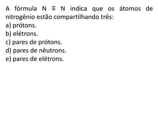 A fórmula N ≡ N indica que os átomos de
nitrogênio estão compartilhando três:
a) prótons.
b) elétrons.
c) pares de prótons.
d) pares de nêutrons.
e) pares de elétrons.
 
