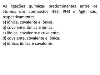 As ligações químicas predominantes entre os
átomos dos compostos H2S, PH3 e AgBr são,
respectivamente:
a) iônica, covalente e iônica.
b) covalente, iônica e iônica.
c) iônica, covalente e covalente.
d) covalente, covalente e iônica.
e) iônica, iônica e covalente.
 