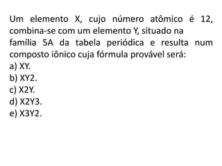 Um elemento X, cujo número atômico é 12,
combina-se com um elemento Y, situado na
família 5A da tabela periódica e resulta num
composto iônico cuja fórmula provável será:
a) XY.
b) XY2.
c) X2Y.
d) X2Y3.
e) X3Y2.
 