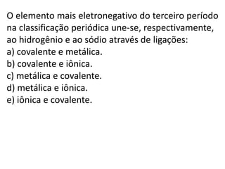 O elemento mais eletronegativo do terceiro período
na classificação periódica une-se, respectivamente,
ao hidrogênio e ao sódio através de ligações:
a) covalente e metálica.
b) covalente e iônica.
c) metálica e covalente.
d) metálica e iônica.
e) iônica e covalente.
 