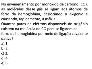 No envenenamento por monóxido de carbono (CO),
as moléculas desse gás se ligam aos átomos de
ferro da hemoglobina, deslocando o oxigênio e
causando, rapidamente, a asfixia.
Quantos pares de elétrons disponíveis do oxigênio
existem na molécula do CO para se ligarem ao
ferro da hemoglobina por meio de ligação covalente
dativa?
a) 1.
b) 2.
c) 3.
d) 4.
e) 6.
 
