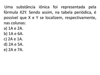 Uma substância iônica foi representada pela
fórmula X2Y. Sendo assim, na tabela periódica, é
possível que X e Y se localizem, respectivamente,
nas colunas:
a) 1A e 2A.
b) 1A e 6A.
c) 2A e 1A.
d) 2A e 5A.
e) 2A e 7A.
 