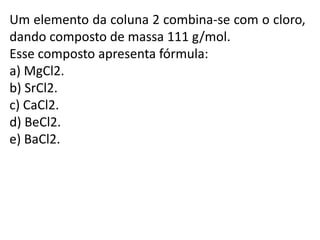 Um elemento da coluna 2 combina-se com o cloro,
dando composto de massa 111 g/mol.
Esse composto apresenta fórmula:
a) MgCl2.
b) SrCl2.
c) CaCl2.
d) BeCl2.
e) BaCl2.
 