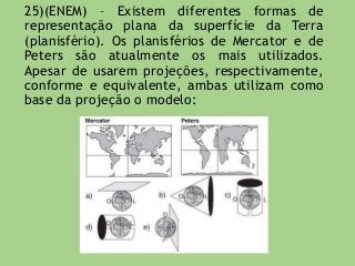 25)(ENEM) – Existem diferentes formas de
representação plana da superfície da Terra
(planisfério). Os planisférios de Mercator e de
Peters são atualmente os mais utilizados.
Apesar de usarem projeções, respectivamente,
conforme e equivalente, ambas utilizam como
base da projeção o modelo:
 