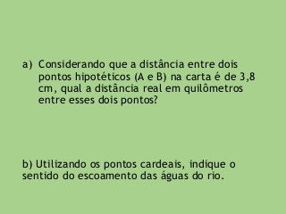 a) Considerando que a distância entre dois
pontos hipotéticos (A e B) na carta é de 3,8
cm, qual a distância real em quilômetros
entre esses dois pontos?
b) Utilizando os pontos cardeais, indique o
sentido do escoamento das águas do rio.
 