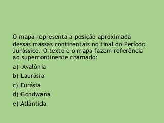 O mapa representa a posição aproximada
dessas massas continentais no final do Período
Jurássico. O texto e o mapa fazem referência
ao supercontinente chamado:
a) Avalônia
b) Laurásia
c) Eurásia
d) Gondwana
e) Atlântida
 