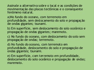 Assinale a alternativa sobre o local e as condições de
movimentação das placas tectônicas e o consequente
fenômeno natural.
a)No fundo do oceano, com terremoto em
profundidade, sem deslocamento do solo e propagação
de ondas gigantes; tsunami.
b) Em superfície, sem deslocamento do solo oceânico e
propagação de ondas gigantes; maremoto.
c) No fundo do oceano, com deslocamento do solo sem
propagação de ondas; terremoto.
d) No fundo do oceano, com terremoto em
profundidade, deslocamento do solo e propagação de
ondas gigantes; tsunami.
e) Em superfície, com terremoto em profundidade,
deslocamento do solo oceânico e propagação de ondas;
maremoto.
 