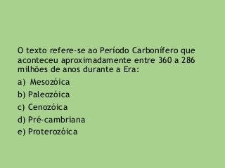 O texto refere-se ao Período Carbonífero que
aconteceu aproximadamente entre 360 a 286
milhões de anos durante a Era:
a) Mesozóica
b) Paleozóica
c) Cenozóica
d) Pré-cambriana
e) Proterozóica
 
