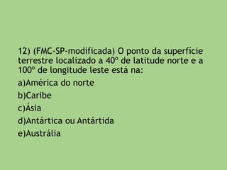 a) O ponto B situa-se no paralelo 40º N e 80º W
de Greenwich.
b) O ponto C está situado a 20º de latitude Sul e
a 40º de longitude oeste.
c) Os pontos A e B estão situados nos
hemisférios oriental e setentrional.
d) O ponto D está situado a 10º ao sul do
Equador e 20º do hemisfério ocidental.
e) Os pontos A e C situam-se nos hemisférios
ocidentais e os pontos C e D encontram-se nos
hemisférios boreais ou austrais.
 
