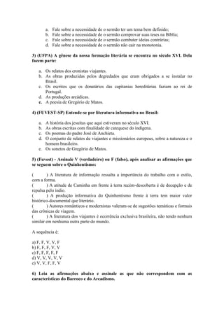 a. Fale sobre a necessidade de o sermão ter um tema bem definido;
b. Fale sobre a necessidade de o sermão comprovar suas teses na Bíblia;
c. Fale sobre a necessidade de o sermão combater ideias contrárias;
d. Fale sobre a necessidade de o sermão não cair na monotonia.
3) (UFPA) A gênese da nossa formação literária se encontra no século XVI. Dela
fazem parte:
a. Os relatos dos cronistas viajantes.
b. As obras produzidas pelos degredados que eram obrigados a se instalar no
Brasil.
c. Os escritos que os donatários das capitanias hereditárias faziam ao rei de
Portugal.
d. As produções arcádicas.
e. A poesia de Gregório de Matos.
4) (FUVEST-SP) Entende-se por literatura informativa no Brasil:
a. A história dos jesuítas que aqui estiveram no século XVI.
b. As obras escritas com finalidade de catequese do indígena.
c. Os poemas do padre José de Anchieta.
d. O conjunto de relatos de viajantes e missionários europeus, sobre a natureza e o
homem brasileiro.
e. Os sonetos de Gregório de Matos.
5) (Fuvest) - Assinale V (verdadeiro) ou F (falso), após analisar as afirmações que
se seguem sobre o Quinhentismo:
( ) A literatura de informação ressalta a importância do trabalho com o estilo,
com a forma.
( ) A atitude de Caminha em frente à terra recém-descoberta é de decepção e de
repulsa pelo índio.
( ) A produção informativa do Quinhentismo frente à terra tem maior valor
histórico-documental que literário.
( ) Autores românticos e modernistas valeram-se de sugestões temáticas e formais
das crônicas de viagem.
( ) A literatura dos viajantes é ocorrência exclusiva brasileira, não tendo nenhum
similar em nenhuma outra parte do mundo.
A sequência é:
a) F, F, V, V, F
b) F, F, F, V, V
c) F, F, F, F, F
d) V, V, V, V, V
e) V, V, F, F, V
6) Leia as afirmações abaixo e assinale as que não correspondem com as
características do Barroco e do Arcadismo.
 