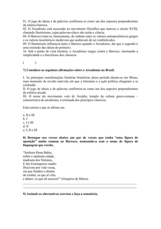 01. O jogo de ideias e de palavras confirmou-se como um dos aspectos preponderantes
da estética barroca.
02. O Arcadismo está associado ao movimento filosófico que marcou o século XVIII,
chamado Iluminismo, cujas palavras-chave são razão e ciência.
04. O Barroco trata-se, basicamente, do embate entre os valores antropocêntricos gregos
e os valores teocêntricos medievais que acabavam de ser estabelecidos.
08. O Iluminismo influencia tanto o Barroco quando o Arcadismo, daí que o segundo é
uma extensão das ideias do primeiro.
16. Sob o ponto de vista literário, o Arcadismo reagiu contra o Barroco, retomando a
simplicidade e o bucolismo dos clássicos.
( )
7) Considere as seguintes afirmações sobre o Arcadismo no Brasil.
I. As principais manifestações literárias brasileiras desse período deram-se em Minas,
num momento de revolta nativista em que a literatura e a ação política chegaram a se
confundir.
II. O jogo de ideias e de palavras confirmou-se como um dos aspectos preponderantes
da estética árcade.
III. O nome do movimento vem de Arcádia, templo da cultura greco-romana –
característica do arcadismo, a retomada dos princípios clássicos.
Está correto o que se afirma em:
a. II e III
b. I
c. I e III
d. II
e. I, II e III
8) Destaque nos versos abaixo um par de versos que tenha “uma figura de
oposição” muito comum ao Barroco, nomeando-a com o nome de figura de
linguagem que recebe.
“Senhora Dona Bahia,
nobre e opulenta cidade,
madrasta dos Naturais,
E dos Estrangeiros madre.
Dizei-me por vida vossa,
em que fundais o ditame
de exaltar, os que aí vêm,
e abater, os que ali nascem?” (Gregório de Matos)
______________________________________________________________________
______________________________________________________________________
9) Assinale as alternativas corretas e faça a somatória.
 