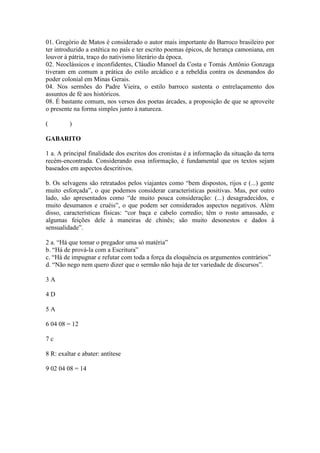 01. Gregório de Matos é considerado o autor mais importante do Barroco brasileiro por
ter introduzido a estética no país e ter escrito poemas épicos, de herança camoniana, em
louvor à pátria, traço do nativismo literário da época.
02. Neoclássicos e inconfidentes, Cláudio Manoel da Costa e Tomás Antônio Gonzaga
tiveram em comum a prática do estilo arcádico e a rebeldia contra os desmandos do
poder colonial em Minas Gerais.
04. Nos sermões do Padre Vieira, o estilo barroco sustenta o entrelaçamento dos
assuntos de fé aos históricos.
08. É bastante comum, nos versos dos poetas árcades, a proposição de que se aproveite
o presente na forma simples junto à natureza.
( )
GABARITO
1 a. A principal finalidade dos escritos dos cronistas é a informação da situação da terra
recém-encontrada. Considerando essa informação, é fundamental que os textos sejam
baseados em aspectos descritivos.
b. Os selvagens são retratados pelos viajantes como “bem dispostos, rijos e (...) gente
muito esforçada”, o que podemos considerar características positivas. Mas, por outro
lado, são apresentados como “de muito pouca consideração: (...) desagradecidos, e
muito desumanos e cruéis”, o que podem ser considerados aspectos negativos. Além
disso, características físicas: “cor baça e cabelo corredio; têm o rosto amassado, e
algumas feições dele à maneiras de chinês; são muito desonestos e dados à
sensualidade”.
2 a. “Há que tomar o pregador uma só matéria”
b. “Há de prová-la com a Escritura”
c. “Há de impugnar e refutar com toda a força da eloquência os argumentos contrários”
d. “Não nego nem quero dizer que o sermão não haja de ter variedade de discursos”.
3 A
4 D
5 A
6 04 08 = 12
7 c
8 R: exaltar e abater: antítese
9 02 04 08 = 14
 