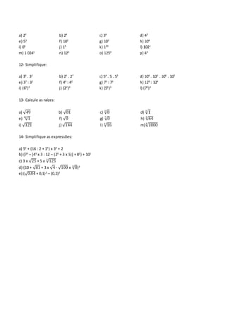 a) 25
b) 28
c) 36
d) 42
e) 53
f) 102
g) 103
h) 104
i) 05
j) 15
k) 120
l) 1021
m) 1 0241
n) 120
o) 1250
p) 43
12- Simplifique:
a) 36
. 32
b) 25
. 27
c) 54
. 5 . 53
d) 104
. 103
. 106
. 107
e) 37
: 32
f) 46
: 42
g) 75
: 73
h) 129
: 124
i) (65
)2
j) (23
)4
k) (56
)3
l) (75
)4
13- Calcule as raízes:
a) √49 b) √81 c) √83
d) √13
e) √110
f) √0 g) √07
h) √643
i) √121 j) √144 l) √164
m)√10003
14- Simplifique as expressões:
a) 53
+ (16 : 2 + 13
) x 34
+ 2
b) {73
– [43
x 3 : 12 – (20
+ 3 x 5)] + 82
} + 101
c) 3 x √25 + 5 x √1253
d) (10 + √81 + 3 x √4 - √100 x √83
)3
e) (√0,04 + 0,1)2
– (0,2)2
 