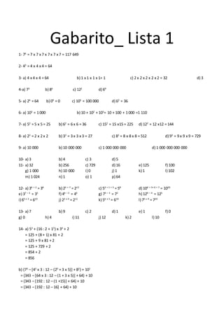 Gabarito_ Lista 1
1- 76
= 7 x 7 x 7 x 7 x 7 x 7 = 117 649
2- 43
= 4 x 4 x 4 = 64
3- a) 4 x 4 x 4 = 64 b) 1 x 1 x 1 x 1= 1 c) 2 x 2 x 2 x 2 x 2 = 32 d) 3
4-a) 73
b) 86
c) 122
d) 69
5- a) 26
= 64 b) 09
= 0 c) 105
= 100 000 d) 62
= 36
6- a) 103
= 1 000 b) 10 + 102
+ 103
= 10 + 100 + 1 000 =1 110
7- a) 52
= 5 x 5 = 25 b) 62
= 6 x 6 = 36 c) 152
= 15 x15 = 225 d) 122
= 12 x12 = 144
8- a) 23
= 2 x 2 x 2 b) 33
= 3 x 3 x 3 = 27 c) 83
= 8 x 8 x 8 = 512 d) 93
= 9 x 9 x 9 = 729
9- a) 10 000 b) 10 000 000 c) 1 000 000 000 d) 1 000 000 000 000
10- a) 3 b) 4 c) 3 d) 5
11- a) 32 b) 256 c) 729 d) 16 e) 125 f) 100
g) 1 000 h) 10 000 i) 0 j) 1 k) 1 l) 102
m) 1 024 n) 1 o) 1 p) 64
12- a) 36 + 2
= 38
b) 25 + 7
= 212
c) 54 + 1 + 3
= 58
d) 104 + 3+ 6 + 7
= 1020
e) 37 – 2
= 35
f) 46 – 2
= 44
g) 75 – 3
= 72
h) 129 – 4
= 125
i) 65 x 2
= 610
j) 23 x 4
= 212
k) 56 x 3
= 618
l) 75 x 4
= 720
13- a) 7 b) 9 c) 2 d) 1 e) 1 f) 0
g) 0 h) 4 i) 11 j) 12 k) 2 l) 10
14- a) 53
+ (16 : 2 + 13
) x 34
+ 2
= 125 + (8 + 1) x 81 + 2
= 125 + 9 x 81 + 2
= 125 + 729 + 2
= 854 + 2
= 856
b) {73
– [43
x 3 : 12 – (20
+ 3 x 5)] + 82
} + 101
= {343 – [64 x 3 : 12 – (1 + 3 x 5)] + 64} + 10
= {343 – [192 : 12 – (1 +15)] + 64} + 10
= {343 – [192 : 12 – 16] + 64} + 10
 