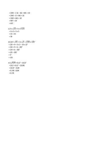 = {343 – [ 16 - 16] + 64} + 10
= {343 – 0 + 64} + 10
= {343 + 64} + 10
= 407 + 10
= 417
c) 3 x √25 + 5 x √1253
= 3 x 5 + 5 x 5
= 15 + 25
= 30
d) (10 + √81 + 3 x √4 - √100 x √83
)3
= (10 + 9 + 3 x 2 – 10 x 2)3
= (10 + 9 + 6 – 20)3
= (19 + 6 – 20)3
= (25 – 20)3
= 53
= 125
e) (√0,04 + 0,1)2
– (0,2)2
= (0,2 + 0,1)2
– (0,04)
= (0,3)2
– 0,04
= 0, 09 – 0,04
= 0, 05
 