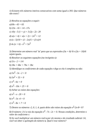 1) Existem três números inteiros consecutivos com soma igual a 393. Que números
são esses?
2) Resolva as equações a seguir:
a)18x - 43 = 65
b) 23x - 16 = 14 - 17x
c) 10y - 5 (1 + y) = 3 (2y - 2) - 20
d) x(x + 4) + x(x + 2) = 2x2 + 12
e) (x - 5)/10 + (1 - 2x)/5 = (3-x)/4
f) 4x (x + 6) - x2 = 5x2
3) Determine um número real "a" para que as expressões (3a + 6)/ 8 e (2a + 10)/6
sejam iguais.
4) Resolver as seguintes equações (na incógnita x):
a) 5/x - 2 = 1/4
b) 3bx + 6bc = 7bx + 3bc
5) Identifique os coeficientes de cada equação e diga se ela é completa ou não:
a) 5x2 - 3x - 2 = 0
b) 3x2 + 55 = 0
c) x2 - 6x = 0
d) x2 - 10x + 25 = 0
6) Achar as raízes das equações:
a) x2 - x - 20 = 0
b) x2 - 3x -4 = 0
c) x2 - 8x + 7 = 0
7) Dentre os números -2, 0, 1, 4, quais deles são raízes da equação x2-2x-8= 0?
8) O número -3 é a raiz da equação x2 - 7x - 2c = 0. Nessas condições, determine o
valor do coeficiente c:
9) Se você multiplicar um número real x por ele mesmo e do resultado subtrair 14,
você vai obter o quíntuplo do número x. Qual é esse número?