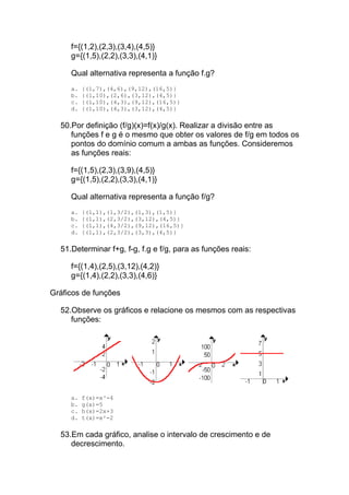 f={(1,2),(2,3),(3,4),(4,5)}
     g={(1,5),(2,2),(3,3),(4,1)}

     Qual alternativa representa a função f.g?
     a.   {(1,7),(4,6),(9,12),(16,5)}
     b.   {(1,10),(2,6),(3,12),(4,5)}
     c.   {(1,10),(4,3),(9,12),(16,5)}
     d.   {(1,10),(4,3),(3,12),(4,5)}

  50.Por definição (f/g)(x)=f(x)/g(x). Realizar a divisão entre as
     funções f e g é o mesmo que obter os valores de f/g em todos os
     pontos do domínio comum a ambas as funções. Consideremos
     as funções reais:

     f={(1,5),(2,3),(3,9),(4,5)}
     g={(1,5),(2,2),(3,3),(4,1)}

     Qual alternativa representa a função f/g?
     a.   {(1,1),(1,3/2),(1,3),(1,5)}
     b.   {(1,1),(2,3/2),(3,12),(4,5)}
     c.   {(1,1),(4,3/2),(9,12),(16,5)}
     d.   {(1,1),(2,3/2),(3,3),(4,5)}

  51.Determinar f+g, f-g, f.g e f/g, para as funções reais:

     f={(1,4),(2,5),(3,12),(4,2)}
     g={(1,4),(2,2),(3,3),(4,6)}

Gráficos de funções

  52.Observe os gráficos e relacione os mesmos com as respectivas
     funções:




     a.   f(x)=x³-4
     b.   g(x)=5
     c.   h(x)=2x+3
     d.   t(x)=x²-2

  53.Em cada gráfico, analise o intervalo de crescimento e de
     decrescimento.
 