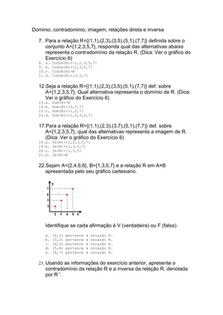 Dominio, contradominio, imagem, relações direta e inversa

  7. Para a relação R={(1,1),(2,3),(3,5),(5,1),(7,7)} definida sobre o
     conjunto A={1,2,3,5,7}, responda qual das alternativas abaixo
     representa o contradomínio da relação R. (Dica: Ver o gráfico do
     Exercício 6)
  8. a.   CoDom(R)={1,2,3,5,7}
  9. b.   CoDom(R)={1,3,5,7}
  10.c.   CoDom(R)=R
  11.d.   CoDom(R)={3,5,7}

  12.Seja a relação R={(1,1),(2,3),(3,5),(5,1),(7,7)} def. sobre
     A={1,2,3,5,7}. Qual alternativa representa o domínio de R. (Dica:
     Ver o gráfico do Exercício 6)
  13.a.   Dom(R)=R
  14.b.   Dom(R)={2,5,7}
  15.c.   Dom(R)={1,2,7}
  16.d.   Dom(R)={1,2,3,5,7}

  17.Para a relação R={(1,1),(2,3),(3,7),(5,1),(7,7)} def. sobre
     A={1,2,3,5,7}, qual das alternativas representa a imagem de R.
     (Dica: Ver o gráfico do Exercício 6)
  18.a.   Im(R)={1,2,3,5,7}
  19.b.   Im(R)={1,3,5,7}
  20.c.   Im(R)={1,3,5}
  21.d.   Im(R)=R

  22.Sejam A={2,4,6,8}, B={1,3,5,7} e a relação R em A×B
     apresentada pelo seu gráfico cartesiano.




     Identifique se cada afirmação é V (verdadeira) ou F (falsa).
     a.   (2,1)   pertence   à   relação   R.
     b.   (3,2)   pertence   à   relação   R.
     c.   (4,3)   pertence   à   relação   R.
     d.   (5,6)   pertence   à   relação   R.
     e.   (8,7)   pertence   à   relação   R.

  23. Usando as informações do exercício anterior, apresente o
     contradomínio da relação R e a inversa da relação R, denotada
     por R-1.
 