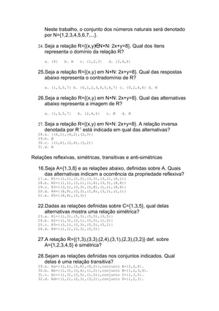 Neste trabalho, o conjunto dos números naturais será denotado
      por N={1,2,3,4,5,6,7,...}.

   24. Seja a relação R={(x,y) N×N: 2x+y=8}. Qual dos ítens
      representa o domínio da relação R?
      a. {8}     b. N    c. {1,2,3}    d. {2,4,6}

   25.Seja a relação R={(x,y) em N×N: 2x+y=8}. Qual das respostas
      abaixo representa o contradomínio de R?
      a. {1,3,5,7} b. {0,1,2,3,4,5,6,7} c. {0,2,4,6} d. N

   26.Seja a relação R={(x,y) em N×N: 2x+y=8}. Qual das alternativas
      abaixo representa a imagem de R?
      a. {1,3,5,7}      b. {2,4,6}    c. Ø   d. N

   27. Seja a relação R={(x,y) em N×N: 2x+y=8}. A relação inversa
      denotada por R-1 está indicada em qual das alternativas?
   28.a.   {(6,1),(4,2),(2,3)}
   29.b.   Ø
   30.c.   {(1,6),(2,4),(3,2)}
   31.d.   N

Relações reflexivas, simétricas, transitivas e anti-simétricas

   16.Seja A={1,3,8} e as relações abaixo, definidas sobre A. Quais
      das alternativas indicam a ocorrência da propriedade reflexiva?
   17.a.   R1={(1,1),(1,3),(3,3),(3,1),(8,1)}
   18.b.   R2={(1,1),(3,1),(1,8),(3,3),(8,8)}
   19.c.   R3={(3,1),(3,3),(5,8),(1,1),(8,8)}
   20.d.   R4={(8,8),(3,3),(1,8),(3,1),(1,1)}
   21.e.   R5={(8,8),(3,3)}

   22.Dadas as relações definidas sobre C={1,3,5}, qual delas
      alternativas mostra uma relação simétrica?
   23.a.   R1={(1,3),(5,3),(5,5),(3,5)}
   24.b.   R2={(1,3),(3,1),(5,5),(1,5)}
   25.c.   R3={(3,1),(3,3),(5,5),(5,1)}
   26.d.   R4={(1,1),(3,3),(5,5)}

   27.A relação R={(1,3),(3,3),(2,4),(3,1),(2,3),(3,2)} def. sobre
      A={1,2,3,4,5} é simétrica?

   28.Sejam as relações definidas nos conjuntos indicados. Qual
      delas é uma relação transitiva?
   29.a.   Ra={(2,6),(6,8),(8,2)},conjunto   A={2,6,8}.
   30.b.   Rb={(1,3),(3,4),(1,2)},conjunto   B={1,2,3,4}.
   31.c.   Rc={(1,3),(3,5),(1,5)},conjunto   C={1,3,5}.
   32.d.   Rd={(1,2),(2,3),(3,2)},conjunto   D={1,2,3}.
 