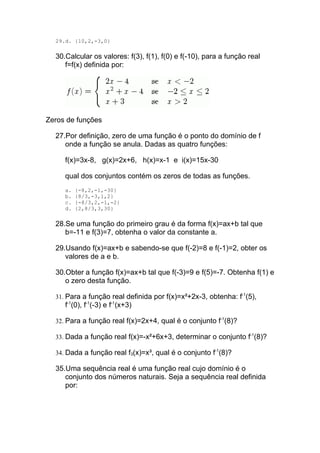 29.d. {10,2,-3,0}

  30.Calcular os valores: f(3), f(1), f(0) e f(-10), para a função real
     f=f(x) definida por:




Zeros de funções

  27.Por definição, zero de uma função é o ponto do domínio de f
     onde a função se anula. Dadas as quatro funções:

     f(x)=3x-8, g(x)=2x+6, h(x)=x-1 e i(x)=15x-30

     qual dos conjuntos contém os zeros de todas as funções.
     a.   {-8,2,-1,-30}
     b.   {8/3,-3,1,2}
     c.   {-8/3,2,-1,-2}
     d.   {2,8/3,3,30}

  28.Se uma função do primeiro grau é da forma f(x)=ax+b tal que
     b=-11 e f(3)=7, obtenha o valor da constante a.

  29.Usando f(x)=ax+b e sabendo-se que f(-2)=8 e f(-1)=2, obter os
     valores de a e b.

  30.Obter a função f(x)=ax+b tal que f(-3)=9 e f(5)=-7. Obtenha f(1) e
     o zero desta função.

  31. Para a função real definida por f(x)=x²+2x-3, obtenha: f-1(5),
     f-1(0), f-1(-3) e f-1(x+3)

  32. Para a função real f(x)=2x+4, qual é o conjunto f-1(8)?

  33. Dada a função real f(x)=-x²+6x+3, determinar o conjunto f-1(8)?

  34. Dada a função real f3(x)=x³, qual é o conjunto f-1(8)?

  35.Uma sequência real é uma função real cujo domínio é o
     conjunto dos números naturais. Seja a sequência real definida
     por:
 