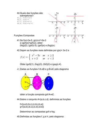 44.Quais das funções são
     sobrejetoras?
  45.a.   f(x)=-x+3
  46.b.   f(x)=3
  47.c.   f(x)=x³-1
  48.d.   f(x)=-x²-1




Funções Compostas

  41.Se f(x)=3x-5, g(x)=x²+2x-3
     e (gof)(x)=g(f(x)), obter
     (fog)(2), (gof)(-3), (gof)(x) e (fog)(x).

  42.Sejam as funções reais definidas por g(x)= 3x-2 e




     Obter (gof)(1), (fog)(3), (fof)(2) e (gog)(-4).

  43. Dadas as funções f:A B e g:B        C pelo diagrama




     obter a função composta gof:A C.

  44.Sobre o conjunto A={a,b,c,d}, definimos as funções

     f={(a,d),(b,c),(c,b),(d,a)}
     g={(a,b),(b,c),(c,d),(d,d)}

     Determinar as compostas gof e fog.

  45.Definidas as funções f, g e h, pelo diagrama:
 