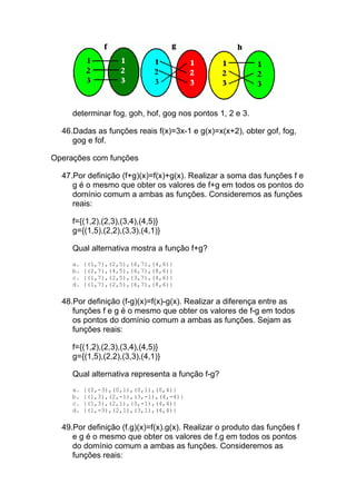 determinar fog, goh, hof, gog nos pontos 1, 2 e 3.

  46.Dadas as funções reais f(x)=3x-1 e g(x)=x(x+2), obter gof, fog,
     gog e fof.

Operações com funções

  47.Por definição (f+g)(x)=f(x)+g(x). Realizar a soma das funções f e
     g é o mesmo que obter os valores de f+g em todos os pontos do
     domínio comum a ambas as funções. Consideremos as funções
     reais:

     f={(1,2),(2,3),(3,4),(4,5)}
     g={(1,5),(2,2),(3,3),(4,1)}

     Qual alternativa mostra a função f+g?
     a.   {(1,7),(2,5),(6,7),(4,6)}
     b.   {(2,7),(4,5),(6,7),(8,6)}
     c.   {(1,7),(2,5),(3,7),(4,6)}
     d.   {(1,7),(2,5),(6,7),(8,6)}

  48.Por definição (f-g)(x)=f(x)-g(x). Realizar a diferença entre as
     funções f e g é o mesmo que obter os valores de f-g em todos
     os pontos do domínio comum a ambas as funções. Sejam as
     funções reais:

     f={(1,2),(2,3),(3,4),(4,5)}
     g={(1,5),(2,2),(3,3),(4,1)}

     Qual alternativa representa a função f-g?
     a.   {(0,-3),(0,1),(0,1),(0,4)}
     b.   {(1,3),(2,-1),(3,-1),(4,-4)}
     c.   {(1,3),(2,1),(3,-1),(4,4)}
     d.   {(1,-3),(2,1),(3,1),(4,4)}

  49.Por definição (f.g)(x)=f(x).g(x). Realizar o produto das funções f
     e g é o mesmo que obter os valores de f.g em todos os pontos
     do domínio comum a ambas as funções. Consideremos as
     funções reais:
 