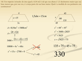 14) Um trapézio isósceles de área igual a 0,54 m2 é tal que sua altura é 1,5 decímetros maior que sua
base menor que, por sua vez, é a terça parte da sua base maior. Qual é a medida do seu perímetro em
centímetros?
x
15

x
x
3
2
2
5400
54
,
0 cm
m
A 

 
2
.h
b
B
A


  
2
15
.
3
5400



x
x
x
cm
dm 15
5
,
1 
x
x 60
4
10800 2


0
2700
15
2


 x
x
60
´ 

x
45
´´
x
135
45
60
45
x
2
2
2
45
60 

x
2025
3600
2


x
5625
2

x
75
5625 

x
75
45
75
135 


330
 
