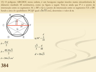 15) O polígono ABCDEF, nessa ordem, é um hexágono regular inscrito numa circunferência de
diâmetro medindo 48 centímetros, como na figura a seguir. Tem-se ainda que P é o ponto de
intersecção entre os segmentos AC e BF e Q é o ponto de intersecção entre os segmentos CE e DF.
Sendo a área do quadrilátero PCQF igual a cm2, determine o valor de n.
 
3
n
2
.d
D
A 
2
3
16
.
48

A
2
3
384 cm
A 
24
2
300
d
tg 
48
3
3 d

3
16

d
30º
384
2
d
24
 