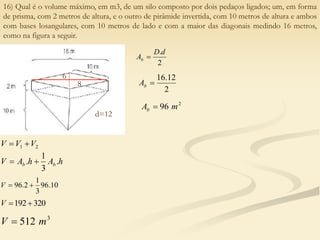 16) Qual é o volume máximo, em m3, de um silo composto por dois pedaços ligados; um, em forma
de prisma, com 2 metros de altura, e o outro de pirâmide invertida, com 10 metros de altura e ambos
com bases losangulares, com 10 metros de lado e com a maior das diagonais medindo 16 metros,
como na figura a seguir.
2
1 V
V
V 

h
A
h
A
V b
b .
3
1
. 

10
.
96
3
1
2
.
96 

V
320
192

V
3
512 m
V 
2
.d
D
Ab 
2
12
.
16

b
A
2
96 m
Ab 
8
6
d=12
 