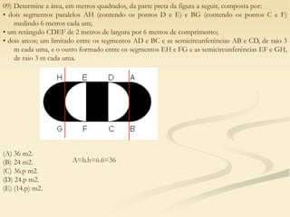 09) Determine a área, em metros quadrados, da parte preta da figura a seguir, composta por:
• dois segmentos paralelos AH (contendo os pontos D e E) e BG (contendo os pontos C e F)
medindo 6 metros cada um;
• um retângulo CDEF de 2 metros de largura por 6 metros de comprimento;
• dois arcos; um limitado entre os segmentos AD e BC e as semicircunferências AB e CD, de raio 3
m cada uma, e o outro formado entre os segmentos EH e FG e as semicircunferências EF e GH,
de raio 3 m cada uma.
(A) 36 m2.
(B) 24 m2.
(C) 36.p m2.
(D) 24.p m2.
(E) (14.p) m2.
A=b.h=6.6=36
 