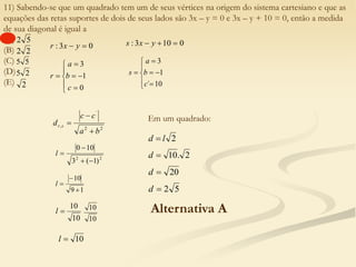 11) Sabendo-se que um quadrado tem um de seus vértices na origem do sistema cartesiano e que as
equações das retas suportes de dois de seus lados são 3x – y = 0 e 3x – y + 10 = 0, então a medida
de sua diagonal é igual a
(A)
(B)
(C)
(D)
(E)
5
2
2
2
5
5
2
5
2
0
3
: 
 y
x
r










0
1
3
c
b
a
r
0
10
3
: 

 y
x
s










10
´
1
3
c
b
a
s
2
2
´
,
b
a
c
c
d s
r



2
2
)
1
(
3
10
0




l
1
9
10



l
10
10

l
10
10
10

l
Em um quadrado:
2
l
d 
2
.
10

d
20

d
5
2

d
Alternativa A
 