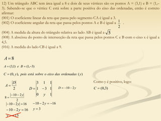 12) Um triângulo ABC tem área igual a 8 e dois de seus vértices são os pontos A = (3,1) e B = (1,–
3). Sabendo-se que o vértice C está sobre a parte positiva do eixo das ordenadas, então é correto
afirmar:
(001) O coeficiente linear da reta que passa pelo segmento CA é igual a 3.
(002) O coeficiente angular da reta que passa pelos pontos A e B é igual a .
(004) A medida da altura do triângulo relativa ao lado AB é igual a .
(008) A abscissa do ponto de intersecção da reta que passa pelos pontos C e B com o eixo x é igual a
4,5.
(016) A medida do lado CB é igual a 9.
2
1
5
8

A
)
3
,
1
(
)
1
,
3
( 

 B
e
A
)
(
),
,
0
( y
ordenadas
das
eixo
o
sobre
está
pois
y
C 
2
D
A 
1
0
1
3
1
1
1
3
y
D 
 y
D 2
10 


2
2
10
8
y



16
2
10 

 y
13
16
2
10





y
y 3
16
2
10





y
y
Como y é positivo, logo:
)
3
,
0
(

C
 