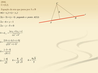 (004)
C=(0,3)
)
(
)
( 0
0 y
y
x
x
m 


)
1
,
3
(
)
1
(
)
3
(
2 A
ponto
o
pegando
y
x 


1
6
2 

 y
x
0
5
2 

 y
x
2
2
0
0
,
.
.
b
a
c
y
b
x
a
d
h r
C





2
2
)
1
(
)
2
(
)
5
(
3
).
1
(
0
.
2







h
1
4
5
3




h
5
8


h
5
8

h
5
5
5
5
8

h
Equação da reta que passa por A e B
A
B
C
h
r
 