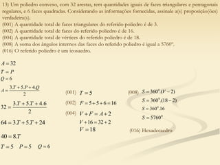 13) Um poliedro convexo, com 32 arestas, tem quantidades iguais de faces triangulares e pentagonais
regulares, e 6 faces quadradas. Considerando as informações fornecidas, assinale a(s) proposição(ões)
verdadeira(s).
(001) A quantidade total de faces triangulares do referido poliedro é de 3.
(002) A quantidade total de faces do referido poliedro é de 16.
(004) A quantidade total de vértices do referido poliedro é de 18.
(008) A soma dos ângulos internos das faces do referido poliedro é igual a 5760º.
(016) O referido poliedro é um icosaedro.
32

A
P
T 
6

Q
2
.
4
.
5
.
3 Q
P
T
A



2
6
.
4
.
5
.
3
32



T
T
24
.
5
.
3
64 

 T
T
T
.
8
40 
5

T 5

P 6

Q
(001) 5

T
(002) 16
6
5
5 



F
(004) 2


 A
F
V
2
32
16 


V
18

V
(008) )
2
.(
3600

 V
S
)
2
18
.(
3600


S
16
.
3600

S
0
5760

S
(016) Hexadecaedro
 