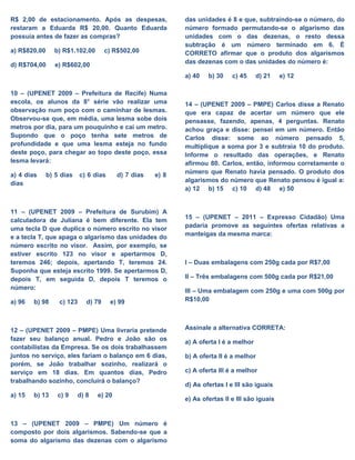 R$ 2,00 de estacionamento. Após as despesas,
restaram a Eduarda R$ 20,00. Quanto Eduarda
possuía antes de fazer as compras?
a) R$820,00 b) R$1.102,00 c) R$502,00
d) R$704,00 e) R$602,00
10 – (UPENET 2009 – Prefeitura de Recife) Numa
escola, os alunos da 8° série vão realizar uma
observação num poço com o caminhar de lesmas.
Observou-se que, em média, uma lesma sobe dois
metros por dia, para um pouquinho e cai um metro.
Supondo que o poço tenha sete metros de
profundidade e que uma lesma esteja no fundo
deste poço, para chegar ao topo deste poço, essa
lesma levará:
a) 4 dias b) 5 dias c) 6 dias d) 7 dias e) 8
dias
11 – (UPENET 2009 – Prefeitura de Surubim) A
calculadora de Juliana é bem diferente. Ela tem
uma tecla D que duplica o número escrito no visor
e a tecla T, que apaga o algarismo das unidades do
número escrito no visor. Assim, por exemplo, se
estiver escrito 123 no visor e apertarmos D,
teremos 246; depois, apertando T, teremos 24.
Suponha que esteja escrito 1999. Se apertarmos D,
depois T, em seguida D, depois T teremos o
número:
a) 96 b) 98 c) 123 d) 79 e) 99
12 – (UPENET 2009 – PMPE) Uma livraria pretende
fazer seu balanço anual. Pedro e João são os
contabilistas da Empresa. Se os dois trabalhassem
juntos no serviço, eles fariam o balanço em 6 dias,
porém, se João trabalhar sozinho, realizará o
serviço em 18 dias. Em quantos dias, Pedro
trabalhando sozinho, concluirá o balanço?
a) 15 b) 13 c) 9 d) 8 e) 20
13 – (UPENET 2009 – PMPE) Um número é
composto por dois algarismos. Sabendo-se que a
soma do algarismo das dezenas com o algarismo
das unidades é 8 e que, subtraindo-se o número, do
número formado permutando-se o algarismo das
unidades com o das dezenas, o resto dessa
subtração é um número terminado em 6. É
CORRETO afirmar que o produto dos algarismos
das dezenas com o das unidades do número é:
a) 40 b) 30 c) 45 d) 21 e) 12
14 – (UPENET 2009 – PMPE) Carlos disse a Renato
que era capaz de acertar um número que ele
pensasse, fazendo, apenas, 4 perguntas. Renato
achou graça e disse: pensei em um número. Então
Carlos disse: some ao número pensado 5,
multiplique a soma por 3 e subtraia 10 do produto.
Informe o resultado das operações, e Renato
afirmou 80. Carlos, então, informou corretamente o
número que Renato havia pensado. O produto dos
algarismos do número que Renato pensou é igual a:
a) 12 b) 15 c) 10 d) 48 e) 50
15 – (UPENET – 2011 – Expresso Cidadão) Uma
padaria promove as seguintes ofertas relativas a
manteigas da mesma marca:
I – Duas embalagens com 250g cada por R$7,00
II – Três embalagens com 500g cada por R$21,00
III – Uma embalagem com 250g e uma com 500g por
R$10,00
Assinale a alternativa CORRETA:
a) A oferta I é a melhor
b) A oferta II é a melhor
c) A oferta III é a melhor
d) As ofertas I e III são iguais
e) As ofertas II e III são iguais
 