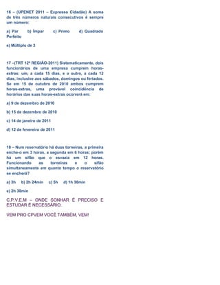 16 – (UPENET 2011 – Expresso Cidadão) A soma
de três números naturais consecutivos é sempre
um número:
a) Par b) Ímpar c) Primo d) Quadrado
Perfeito
e) Múltiplo de 3
17 –(TRT 12ª REGIÃO-2011) Sistematicamente, dois
funcionários de uma empresa cumprem horas-
extras: um, a cada 15 dias, e o outro, a cada 12
dias, inclusive aos sábados, domingos ou feriados.
Se em 15 de outubro de 2010 ambos cumprem
horas-extras, uma provável coincidência de
horários das suas horas-extras ocorrerá em:
a) 9 de dezembro de 2010
b) 15 de dezembro de 2010
c) 14 de janeiro de 2011
d) 12 de fevereiro de 2011
18 – Num reservatório há duas torneiras, a primeira
enche-o em 3 horas, a segunda em 6 horas; porém
há um sifão que o esvazia em 12 horas.
Funcionando as torneiras e o sifão
simultaneamente em quanto tempo o reservatório
se encherá?
a) 3h b) 2h 24min c) 5h d) 1h 30min
e) 2h 30min
C.P.V.E.M – ONDE SONHAR É PRECISO E
ESTUDAR É NECESSÁRIO.
VEM PRO CPVEM VOCÊ TAMBÉM, VEM!
 