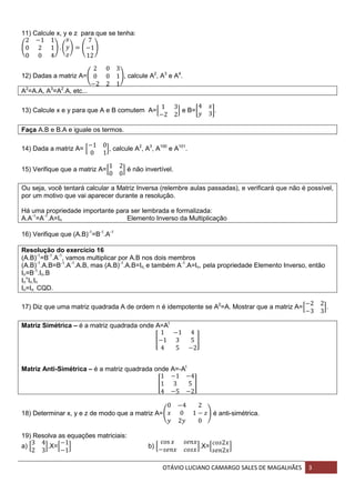 OTÁVIO LUCIANO CAMARGO SALES DE MAGALHÃES 3
11) Calcule x, y e z para que se tenha:
( ) ( ) ( )
12) Dadas a matriz A=( ), calcule A2
, A3
e A4
.
A2
=A.A, A3
=A2
.A, etc...
13) Calcule x e y para que A e B comutem A=[ ] e B=[ ].
Faça A.B e B.A e iguale os termos.
14) Dada a matriz A= [ ], calcule A2
, A3
, A100
e A101
.
15) Verifique que a matriz A=[ ] é não invertível.
Ou seja, você tentará calcular a Matriz Inversa (relembre aulas passadas), e verificará que não é possível,
por um motivo que vai aparecer durante a resolução.
Há uma propriedade importante para ser lembrada e formalizada:
A.A-1
=A-1
.A=In Elemento Inverso da Multiplicação
16) Verifique que (A.B)-1
=B-1
.A-1
Resolução do exercício 16
(A.B)-1
=B-1
.A-1
, vamos multiplicar por A.B nos dois membros
(A.B)-1
.A.B=B-1
.A-1
.A.B, mas (A.B)-1
.A.B=In, e também A-1
.A=In, pela propriedade Elemento Inverso, então
In=B-1
.In.B
In
=
In.In
In=In CQD.
17) Diz que uma matriz quadrada A de ordem n é idempotente se A2
=A. Mostrar que a matriz A=[ ].
Matriz Simétrica – é a matriz quadrada onde A=At
[ ]
Matriz Anti-Simétrica – é a matriz quadrada onde A=-At
[ ]
18) Determinar x, y e z de modo que a matriz A=( ) é anti-simétrica.
19) Resolva as equações matriciais:
a) [ ].X=[ ] b) [ ].X=[ ]
 
