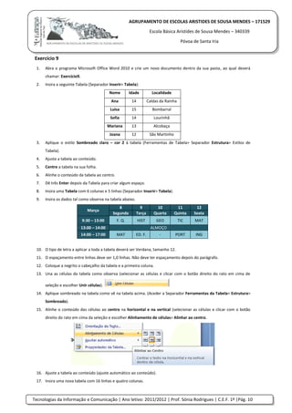 Tecnologias da Informação e Comunicação | Ano letivo: 2011/2012 | Prof. Sónia Rodrigues | C.E.F. 1º |Pág. 10
AGRUPAMENTO DE ESCOLAS ARISTIDES DE SOUSA MENDES – 171529
Escola Básica Aristides de Sousa Mendes – 340339
Póvoa de Santa Iria
Exercício 9
1. Abra o programa Microsoft Office Word 2010 e crie um novo documento dentro da sua pasta, ao qual deverá
chamar: Exercício9.
2. Insira a seguinte Tabela (Separador Inserir> Tabela):
Nome Idade Localidade
Ana 14 Caldas da Rainha
Luísa 15 Bombarral
Sofia 14 Lourinhã
Mariana 13 Alcobaça
Joana 12 São Martinho
3. Aplique o estilo Sombreado claro – cor 2 à tabela (Ferramentas de Tabela> Separador Estrutura> Estilos de
Tabela).
4. Ajuste a tabela ao conteúdo.
5. Centre a tabela na sua folha.
6. Alinhe o conteúdo da tabela ao centro.
7. Dê três Enter depois da Tabela para criar algum espaço.
8. Insira uma Tabela com 6 colunas e 5 linhas (Separador Inserir> Tabela).
9. Insira os dados tal como observa na tabela abaixo.
Março
8 9 10 11 12
Segunda Terça Quarta Quinta Sexta
9:30 – 13:00 F. Q. HIST GEO TIC MAT
13:00 – 14:00 ALMOÇO
14:00 – 17:00 MAT ED. F. - PORT ING
10. O tipo de letra a aplicar a toda a tabela deverá ser Verdana, tamanho 12.
11. O espaçamento entre linhas deve ser 1,0 linhas. Não deve ter espaçamento depois do parágrafo.
12. Coloque a negrito o cabeçalho da tabela e a primeira coluna.
13. Una as células da tabela como observa (selecionar as células e clicar com o botão direito do rato em cima de
seleção e escolher Unir células).
14. Aplique sombreado na tabela como vê na tabela acima. (Aceder a Separador Ferramentas da Tabela> Estrutura>
Sombreado).
15. Alinhe o conteúdo das células ao centro na horizontal e na vertical (selecionar as células e clicar com o botão
direito do rato em cima da seleção e escolher Alinhamento de células> Alinhar ao centro.
16. Ajuste a tabela ao conteúdo (ajuste automático ao conteúdo).
17. Insira uma nova tabela com 16 linhas e quatro colunas.
 