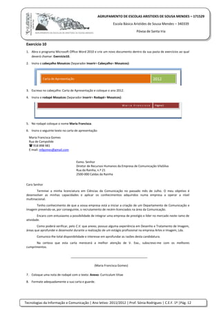 Tecnologias da Informação e Comunicação | Ano letivo: 2011/2012 | Prof. Sónia Rodrigues | C.E.F. 1º |Pág. 12
AGRUPAMENTO DE ESCOLAS ARISTIDES DE SOUSA MENDES – 171529
Escola Básica Aristides de Sousa Mendes – 340339
Póvoa de Santa Iria
Exercício 10
1. Abra o programa Microsoft Office Word 2010 e crie um novo documento dentro da sua pasta de exercícios ao qual
deverá chamar: Exercício10.
2. Insira o cabeçalho Mosaicos (Separador Inserir> Cabeçalho> Mosaicos):
3. Escreva no cabeçalho: Carta de Apresentação e coloque o ano 2012.
4. Insira o rodapé Mosaicos (Separador Inserir> Rodapé> Mosaicos):
5. No rodapé coloque o nome Maria Francisca.
6. Insira o seguinte texto na carta de apresentação:
Maria Francisca Gomes
Rua de Campolide
 918 898 981
E-mail: mfgomes@gmail.com
Exmo. Senhor
Diretor de Recursos Humanos da Empresa de Comunicação VilaSilva
Rua da Rainha, n.º 21
2500-000 Caldas da Rainha
Caro Senhor
Terminei a minha licenciatura em Ciências da Comunicação no passado mês de Julho. O meu objetivo é
desenvolver as minhas capacidades e aplicar os conhecimentos adquiridos numa empresa a operar a nível
multinacional.
Tenho conhecimento de que a vossa empresa está a iniciar a criação de um Departamento de Comunicação e
Imagem prevendo-se, por conseguinte, o recrutamento de recém-licenciados na área da Comunicação.
Encaro com entusiasmo a possibilidade de integrar uma empresa de prestígio e líder no mercado neste ramo de
atividade.
Como poderá verificar, pelo C.V. que anexo, possuo alguma experiência em Desenho e Tratamento de Imagem,
áreas que aprofundei e desenvolvi durante a realização de um estágio profissional na empresa Artes e Imagem, Lda.
Comunico-lhe total disponibilidade e interesse em aprofundar as razões desta candidatura.
Na certeza que esta carta merecerá a melhor atenção de V. Exa., subscrevo-me com os melhores
cumprimentos.
______________________________________________
(Maria Francisca Gomes)
7. Coloque uma nota de rodapé com o texto: Anexo: Curriculum Vitae
8. Formate adequadamente a sua carta e guarde.
 