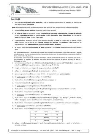 Tecnologias da Informação e Comunicação | Ano letivo: 2011/2012 | Prof. Sónia Rodrigues | C.E.F. 1º |Pág. 13
AGRUPAMENTO DE ESCOLAS ARISTIDES DE SOUSA MENDES – 171529
Escola Básica Aristides de Sousa Mendes – 340339
Póvoa de Santa Iria
Exercício 11
1. Abra o programa Microsoft Office Word 2010 e crie um novo documento dentro da sua pasta de exercícios ao
qual deverá chamar: Exercício11.
Nota: neste trabalho irá realizar um documento longo, que servirá de base aos seus futuros trabalhos de pesquisa.
2. Insira uma folha de rosto Moderno (Separador Inserir> folha de rosto).
3. Na caixa de título do documento escreva Tecnologias de Informação e Comunicação. Na caixa de subtítulo
escreva Processador de texto. Na caixa de síntese escreva: Documento longo elaborado em TIC. Na caixa de
Autor escreva o seu nome. Escolha a data atual.
4. A segunda página (a seguir à folha de rosto) deve ser destinada ao índice do trabalho que vai realizar. Escreva
Índice. Formate com o tipo de letra Cambria, tamanho 26, centrado, cor azul-escuro. Deixe uma linha de
intervalo e insira uma quebra de página (Separador inserir> quebra de página).
5. Na terceira página, escreva Processador de texto. Aplique-lhe o estilo Titulo. Mude de linha e escreva o seguinte
texto:
Um processador de texto é um programa utilizado para escrever no computador. Com este programa é possível
criar documentos simples como cartas e faxes ou mais complexos como currículos, ofícios, procurações, relatórios,
teses, histórias de vida, livros, …
Se pensarmos numa máquina de escrever, verificamos que um processador de texto é um programa que simula o
funcionamento da máquina de escrever, mas com recursos que facilitam e agilizam a produção, edição e
finalização de texto.
6. Formate o texto com tipo de letra Calibri, tamanho 12, justificado, com avanço de 1ª linha de 1 cm, espaçamento
entre linhas 1,5 linhas e espaçamento antes e depois de parágrafo de 0 pto.
7. A seguir ao texto, insira uma imagem da categoria computadores do ClipArt.
8. Aplique um estilo de imagem Retângulo da sombra e centre-a na folha.
9. Após a imagem, insira um Enter para mudar de linha e de seguida insira uma quebra de página.
10. Na quarta página, escreva Formas e aplique-lhe o estilo Título.
11. Mude de linha. Desenhe 3 formas a seu gosto, formate-as e agrupe-as.
12. Insira uma nova quebra de página após as formas.
13. Na quinta página, escreva Imagem e aplique-lhe o estilo Título.
14. Mude de linha. Insira uma imagem a partir da galeria de imagens do seu computador. Centre-a na folha.
15. Mude de linha. Insira uma nova quebra de página.
16. Na sexta página, escreva WordArt e aplique-lhe o estilo Título.
17. Mude de linha. Insira um WordArt de estilo Preenchimento com gradação – azul, destaque 1, contorno – branco,
brilho – destaque 2. Escreva WordArt com tipo de letra Algerian. Centre o WordArt.
18. Mude de linha. Insira uma nova quebra de página. Nota: Assegure-se que o WordArt continua na sexta página.
19. Na sétima página, escreva Tabela e aplique-lhe o estilo Título.
20. Mude de linha. Insira uma tabela como a que se apresenta de seguida.
N.º Nome Idade
1 Ana 12
2 Andreia 12
3 Augusta 14
21. Aplique o estilo Sombreado claro, cor 1 à tabela. Ajuste a tabela ao conteúdo. Centre a tabela na folha. Centre o
conteúdo da tabela.
 