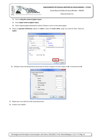 Tecnologias da Informação e Comunicação | Ano letivo: 2011/2012 | Prof. Sónia Rodrigues | C.E.F. 1º |Pág. 14
AGRUPAMENTO DE ESCOLAS ARISTIDES DE SOUSA MENDES – 171529
Escola Básica Aristides de Sousa Mendes – 340339
Póvoa de Santa Iria
22. Insira o cabeçalho moderno (página ímpar).
23. Insira rodapé moderno (página ímpar).
24. Volte à segunda página (destinada ao índice). Coloque o cursor no início desta página.
25. Clique no separador Referências, depois em índice e clique em inserir índice. Surge uma caixa de índice. Clique em
opções.
26. Desloque a barra de deslocamento vertical até ver Título e coloque 1 na caixa. Clique em ok. E novamente em ok.
27. Repare que o seu índice foi criado automaticamente.
28. Guarde o seu trabalho.
 