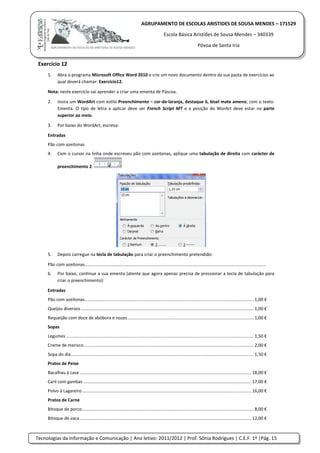 Tecnologias da Informação e Comunicação | Ano letivo: 2011/2012 | Prof. Sónia Rodrigues | C.E.F. 1º |Pág. 15
AGRUPAMENTO DE ESCOLAS ARISTIDES DE SOUSA MENDES – 171529
Escola Básica Aristides de Sousa Mendes – 340339
Póvoa de Santa Iria
Exercício 12
1. Abra o programa Microsoft Office Word 2010 e crie um novo documento dentro da sua pasta de exercícios ao
qual deverá chamar: Exercício12.
Nota: neste exercício vai aprender a criar uma ementa de Páscoa.
2. Insira um WordArt com estilo Preenchimento – cor-de-laranja, destaque 6, bisel mate ameno, com o texto:
Ementa. O tipo de letra a aplicar deve ser French Script MT e a posição do WorArt deve estar na parte
superior ao meio.
3. Por baixo do WordArt, escreva:
Entradas
Pão com azeitonas
4. Com o cursor na linha onde escreveu pão com azeitonas, aplique uma tabulação de direita com carácter de
preenchimento 2.
5. Depois carregue na tecla de tabulação para criar o preenchimento pretendido:
Pão com azeitonas....................................................................................................................................................
6. Por baixo, continue a sua ementa (atente que agora apenas precisa de pressionar a tecla de tabulação para
criar o preenchimento):
Entradas
Pão com azeitonas.......................................................................................................................................... 1,00 €
Queijos diversos ............................................................................................................................................. 1,00 €
Requeijão com doce de abóbora e nozes....................................................................................................... 1,00 €
Sopas
Legumes ......................................................................................................................................................... 1,50 €
Creme de marisco........................................................................................................................................... 2,00 €
Sopa do dia..................................................................................................................................................... 1,50 €
Pratos de Peixe
Bacalhau à casa ............................................................................................................................................ 18,00 €
Caril com gambas ......................................................................................................................................... 17,00 €
Polvo à Lagareiro.......................................................................................................................................... 16,00 €
Pratos de Carne
Bitoque de porco............................................................................................................................................ 8,00 €
Bitoque de vaca............................................................................................................................................ 12,00 €
 