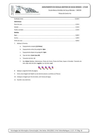 Tecnologias da Informação e Comunicação | Ano letivo: 2011/2012 | Prof. Sónia Rodrigues | C.E.F. 1º |Pág. 16
AGRUPAMENTO DE ESCOLAS ARISTIDES DE SOUSA MENDES – 171529
Escola Básica Aristides de Sousa Mendes – 340339
Póvoa de Santa Iria
Grelhada mista ............................................................................................................................................. 12,00 €
Sobremesas
Doce da casa................................................................................................................................................... 2,50 €
Gelado ............................................................................................................................................................ 2,50 €
Pudins variados .............................................................................................................................................. 2,50 €
Bebidas
Água ............................................................................................................................................................... 0,80 €
Sumos............................................................................................................................................................. 1,00 €
Vinho da casa ................................................................................................................................................. 4,00 €
7. Aplique à Ementa:
a. Espaçamento simples (1,0 linhas)
b. Espaçamento antes do parágrafo: 0pto
c. Espaçamento depois do parágrafo: 6pto
d. Tipo de letra: Comic Sans MS
e. Tamanho da letra: 11
f. Aos títulos Bebidas, Sobremesas, Pratos de Carne, Pratos de Peixe, Sopas e Entradas: Tamanho da
letra: 16; estilo da letra: negrito e cor da letra: azul.
8. Aplique o seguinte limite de página.
9. Insira uma imagem do ClipArt ou da internet alusivo a comida ou à Páscoa.
10. Coloque a imagem por trás do texto, com marcas de água.
11. Guarde o seu exercício.
 
