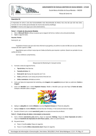 Tecnologias da Informação e Comunicação | Ano letivo: 2011/2012 | Prof. Sónia Rodrigues | C.E.F. 1º |Pág. 17
AGRUPAMENTO DE ESCOLAS ARISTIDES DE SOUSA MENDES – 171529
Escola Básica Aristides de Sousa Mendes – 340339
Póvoa de Santa Iria
Exercício 13
A impressão em série é uma das funcionalidades mais desconhecidas do Word, mas uma das que são mais úteis.
Consiste em criar versões personalizadas do mesmo documento (maillings).
Exemplo: A mesma carta segue para vários destinatários.
Parte I – Criação do documento Modelo
1. Abra o Microsoft Word e efetue os passos que se seguem de forma a realizar uma carta personalizada.
2. Digite o seguinte texto:
Assunto: Prémio
Exmo.(a) Sr. (a)
A papelaria Fonseca vem por este meio informá-lo que ganhou um prémio no valor de 50€ uma vez que efetuou
compras de valor superior a 500€.
Aguardamos que se dirija à nossa loja em Caldas da Rainha para levantar o prémio. Deverá ser portador do seu
cartão de cliente.
Com os melhores cumprimentos,
__________________________________________
(Responsável de Marketing Dr. Gonçalo Cunha)
3. Formate o texto da seguinte forma:
a. Tipo de letra: Arial Narrow.
b. Tamanho de letra: 12.
c. Exmo.(a) Sr. (a): Avanço de esquerda com 7 cm.
d. Texto: justificado e com avanço de primeira linha de 1cm.
e. Linha e assinatura: alinhado ao centro.
4. Insira, por baixo do responsável de marketing, uma imagem sobre papelaria (procure lápis ou cadernos). Centre a
imagem.
5. Insira um WordArt com o texto Papelaria Fonseca. Molde o WordArt para que este fique à frente do texto.
Coloque o WordArt sobre a imagem.
6. Aplique o cabeçalho de modelo Alfabeto e escreva Papelaria Fonseca no Título do cabeçalho.
7. Aplique rodapé de modelo Alfabeto e escreva Rua das Tertúlias, n.º 22 na área de texto do rodapé.
8. Guarde o ficheiro com o nome exercício13_carta na sua pasta de exercícios de Word.
Parte II – Criação da base de dados e intercalação no documento
9. Com o ficheiro exercício13_carta aberto, clique no separador Mailings. Clique em Iniciar Impressão em série e
clique em Assistente de impressão em série Passo a passo… (Abre um painel lateral).
10. No painel lateral:
a) Passo 1: Escolha cartas. Clique em seguinte.
b) Passo 2: Escolha Utilize o documento atual. Clique em seguinte.
 