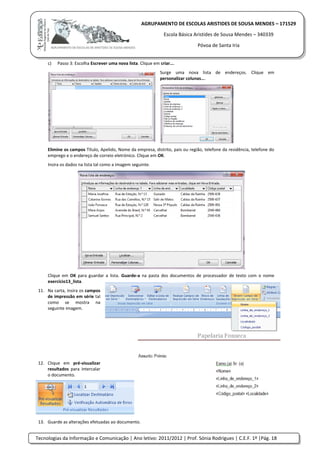 Tecnologias da Informação e Comunicação | Ano letivo: 2011/2012 | Prof. Sónia Rodrigues | C.E.F. 1º |Pág. 18
AGRUPAMENTO DE ESCOLAS ARISTIDES DE SOUSA MENDES – 171529
Escola Básica Aristides de Sousa Mendes – 340339
Póvoa de Santa Iria
c) Passo 3: Escolha Escrever uma nova lista. Clique em criar….
Surge uma nova lista de endereços. Clique em
personalizar colunas….
Elimine os campos Título, Apelido, Nome da empresa, distrito, pais ou região, telefone da residência, telefone do
emprego e o endereço de correio eletrónico. Clique em OK.
Insira os dados na lista tal como a imagem seguinte.
Clique em OK para guardar a lista. Guarde-a na pasta dos documentos de processador de texto com o nome
exercício13_lista.
11. Na carta, insira os campos
de impressão em série tal
como se mostra na
seguinte imagem.
12. Clique em pré-visualizar
resultados para intercalar
o documento.
13. Guarde as alterações efetuadas ao documento.
 