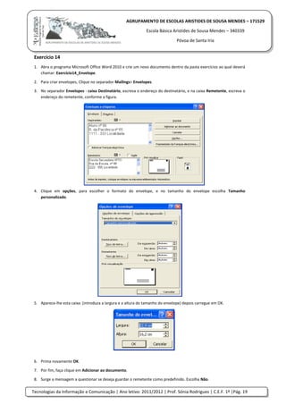 Tecnologias da Informação e Comunicação | Ano letivo: 2011/2012 | Prof. Sónia Rodrigues | C.E.F. 1º |Pág. 19
AGRUPAMENTO DE ESCOLAS ARISTIDES DE SOUSA MENDES – 171529
Escola Básica Aristides de Sousa Mendes – 340339
Póvoa de Santa Iria
Exercício 14
1. Abra o programa Microsoft Office Word 2010 e crie um novo documento dentro da pasta exercícios ao qual deverá
chamar: Exercício14_Envelope.
2. Para criar envelopes, Clique no separador Mailings> Envelopes.
3. No separador Envelopes - caixa Destinatário, escreva o endereço do destinatário, e na caixa Remetente, escreva o
endereço do remetente, conforme a figura.
4. Clique em opções, para escolher o formato do envelope, e no tamanho do envelope escolha Tamanho
personalizado.
5. Aparece-lhe esta caixa: (introduza a largura e a altura do tamanho do envelope) depois carregue em OK.
6. Prima novamente OK.
7. Por fim, faça clique em Adicionar ao documento.
8. Surge a mensagem a questionar se deseja guardar o remetente como predefinido. Escolha Não.
 
