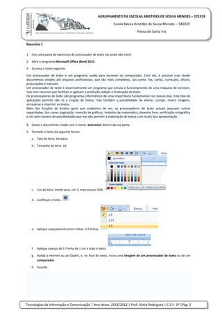 Tecnologias da Informação e Comunicação | Ano letivo: 2011/2012 | Prof. Sónia Rodrigues | C.E.F. 1º |Pág. 2
AGRUPAMENTO DE ESCOLAS ARISTIDES DE SOUSA MENDES – 171529
Escola Básica Aristides de Sousa Mendes – 340339
Póvoa de Santa Iria
Exercício 1
1. Crie uma pasta de exercícios de processador de texto (se ainda não tiver).
2. Abra o programa Microsoft Office Word 2010.
3. Escreva o texto seguinte:
Um processador de texto é um programa usado para escrever no computador. Com ele, é possível criar desde
documentos simples até arquivos profissionais, que são mais complexos, tais como: fax, cartas, currículos, ofícios,
procurações e manuais.
Um processador de texto é essencialmente um programa que simula o funcionamento de uma máquina de escrever,
mas com recursos que facilitam e agilizam a produção, edição e finalização de texto.
Os processadores de texto são programas informáticos de uma importância fundamental nos nossos dias. Este tipo de
aplicações permite não só a criação de textos, mas também a possibilidade de alterar, corrigir, inserir imagens,
armazenar e imprimir os textos.
Além das funções de âmbito geral que acabámos de ver, os processadores de texto actuais possuem outras
capacidades, tais como: paginação, inserção de gráficos, símbolos de matemática, desenho livre, verificação ortográfica
e um sem-número de possibilidades que nos vão permitir a elaboração de textos com muito boa apresentação.
4. Grave o documento criado com o nome: exercício1 dentro da sua pasta.
5. Formate o texto da seguinte forma:
a. Tipo de letra: Verdana.
b. Tamanho da letra: 10.
c. Cor da letra: Verde-seco, cor 3, mais escuro 50%.
d. Justifique o texto.
e. Aplique espaçamento entre linhas: 1,5 linhas.
f. Aplique avanço de 1.ª linha de 1 cm a todo o texto.
g. Aceda à internet ou ao ClipArt, e, no final do texto, insira uma imagem de um processador de texto ou de um
computador.
h. Guarde.
 