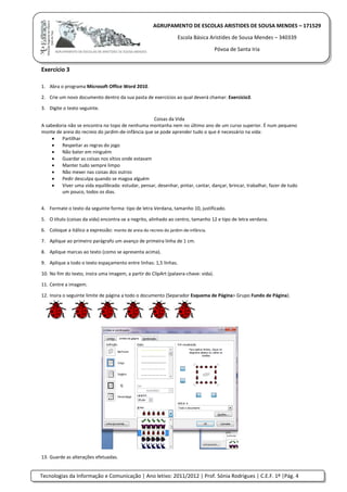 Tecnologias da Informação e Comunicação | Ano letivo: 2011/2012 | Prof. Sónia Rodrigues | C.E.F. 1º |Pág. 4
AGRUPAMENTO DE ESCOLAS ARISTIDES DE SOUSA MENDES – 171529
Escola Básica Aristides de Sousa Mendes – 340339
Póvoa de Santa Iria
Exercício 3
1. Abra o programa Microsoft Office Word 2010.
2. Crie um novo documento dentro da sua pasta de exercícios ao qual deverá chamar: Exercício3.
3. Digite o texto seguinte.
Coisas da Vida
A sabedoria não se encontra no topo de nenhuma montanha nem no último ano de um curso superior. É num pequeno
monte de areia do recreio do jardim-de-infância que se pode aprender tudo o que é necessário na vida:
 Partilhar
 Respeitar as regras do jogo
 Não bater em ninguém
 Guardar as coisas nos sítios onde estavam
 Manter tudo sempre limpo
 Não mexer nas coisas dos outros
 Pedir desculpa quando se magoa alguém
 Viver uma vida equilibrada: estudar, pensar, desenhar, pintar, cantar, dançar, brincar, trabalhar, fazer de tudo
um pouco, todos os dias.
4. Formate o texto da seguinte forma: tipo de letra Verdana, tamanho 10, justificado.
5. O título (coisas da vida) encontra-se a negrito, alinhado ao centro, tamanho 12 e tipo de letra verdana.
6. Coloque a itálico a expressão: monte de areia do recreio do jardim-de-infância.
7. Aplique ao primeiro parágrafo um avanço de primeira linha de 1 cm.
8. Aplique marcas ao texto (como se apresenta acima).
9. Aplique a todo o texto espaçamento entre linhas: 1,5 linhas.
10. No fim do texto, insira uma imagem, a partir do ClipArt (palavra-chave: vida).
11. Centre a imagem.
12. Insira o seguinte limite de página a todo o documento (Separador Esquema de Página> Grupo Fundo de Página).
13. Guarde as alterações efetuadas.
 