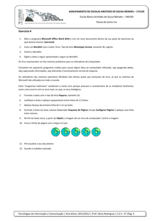 Tecnologias da Informação e Comunicação | Ano letivo: 2011/2012 | Prof. Sónia Rodrigues | C.E.F. 1º |Pág. 5
AGRUPAMENTO DE ESCOLAS ARISTIDES DE SOUSA MENDES – 171529
Escola Básica Aristides de Sousa Mendes – 340339
Póvoa de Santa Iria
Exercício 4
1. Abra o programa Microsoft Office Word 2010 e crie um novo documento dentro da sua pasta de exercícios ao
qual deverá chamar: Exercício4.
2. Insira um WordArt com o texto: Vírus. Tipo de letra Monotype Corsiva, tamanho 36, negrito.
3. Centre o WordArt.
4. Digite o texto a seguir apresentado a seguir ao WordArt.
Os vírus representam um dos maiores problemas para os utilizadores de computador.
Consistem em pequenos programas criados para causar algum dano ao computador infectado, seja apagando dados,
seja capturando informações, seja alterando o funcionamento normal da máquina.
Os utilizadores dos sistemas operativos Windows são vítimas quase que exclusivas de vírus, já que os sistemas da
Microsoft são utilizados em todo o mundo.
Estes "programas maliciosos" receberam o nome vírus porque possuem a característica de se multiplicar facilmente,
assim como ocorre com os vírus reais, ou seja, os vírus biológicos.
5. Formate o texto com o tipo de letra Papyrus, tamanho 10.
6. Justifique o texto e aplique espaçamento entre linhas de 1,5 linhas.
7. Aplique Avanço de primeira linha de 1 cm ao texto.
8. Formate o texto em duas colunas (Separador Esquema de Página> Grupo Configurar Página) e aplique uma linha
entre colunas.
9. No fim do texto insira, a partir do ClipArt, a imagem de um vírus de computador. Centre a imagem.
10. Insira o limite de página com a largura 15 pto.
11. Pré-visualize o seu documento.
12. Guarde o trabalho realizado.
 